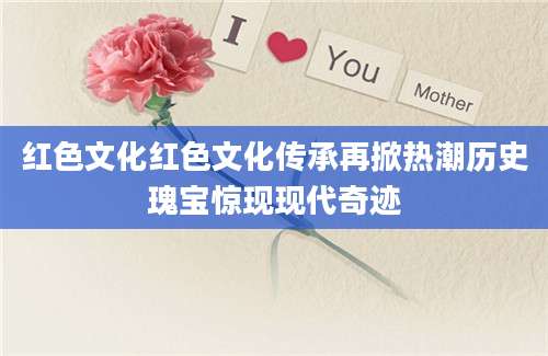 红色文化红色文化传承再掀热潮历史瑰宝惊现现代奇迹