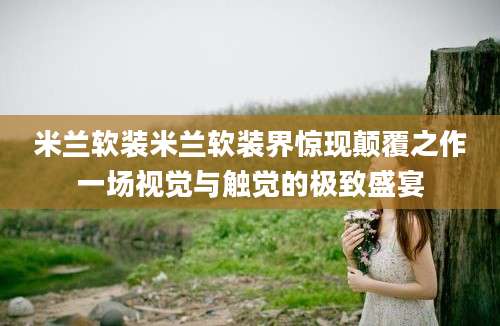 米兰软装米兰软装界惊现颠覆之作一场视觉与触觉的极致盛宴