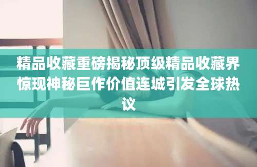 精品收藏重磅揭秘顶级精品收藏界惊现神秘巨作价值连城引发全球热议