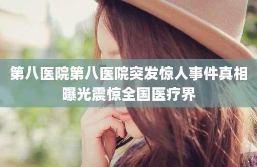 第八医院第八医院突发惊人事件真相曝光震惊全国医疗界