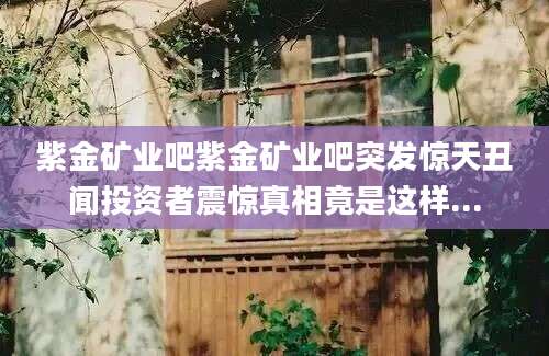 紫金矿业吧紫金矿业吧突发惊天丑闻投资者震惊真相竟是这样...