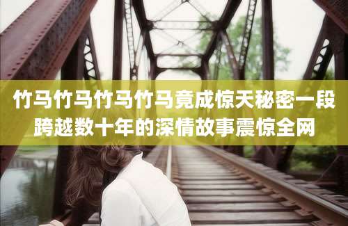 竹马竹马竹马竹马竟成惊天秘密一段跨越数十年的深情故事震惊全网