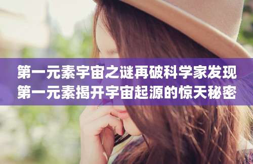 第一元素宇宙之谜再破科学家发现第一元素揭开宇宙起源的惊天秘密