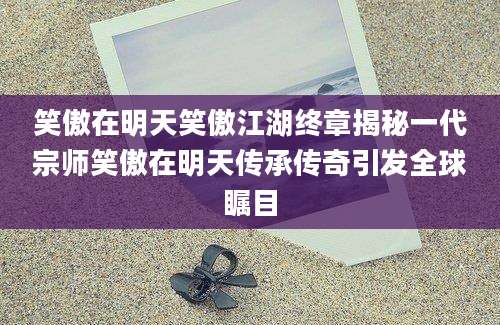 笑傲在明天笑傲江湖终章揭秘一代宗师笑傲在明天传承传奇引发全球瞩目