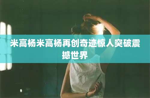 米高杨米高杨再创奇迹惊人突破震撼世界