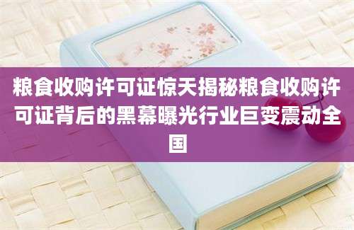 粮食收购许可证惊天揭秘粮食收购许可证背后的黑幕曝光行业巨变震动全国