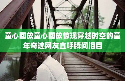 童心回放童心回放惊现穿越时空的童年奇迹网友直呼瞬间泪目