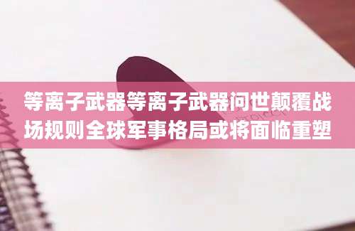 等离子武器等离子武器问世颠覆战场规则全球军事格局或将面临重塑