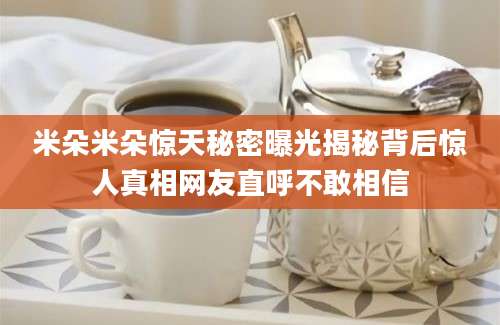 米朵米朵惊天秘密曝光揭秘背后惊人真相网友直呼不敢相信