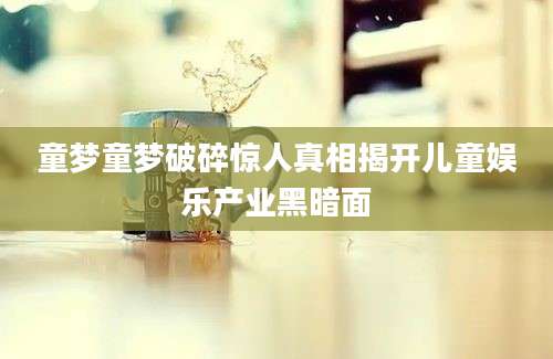 童梦童梦破碎惊人真相揭开儿童娱乐产业黑暗面