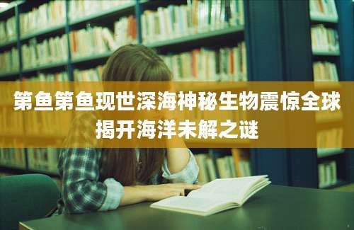 第鱼第鱼现世深海神秘生物震惊全球揭开海洋未解之谜