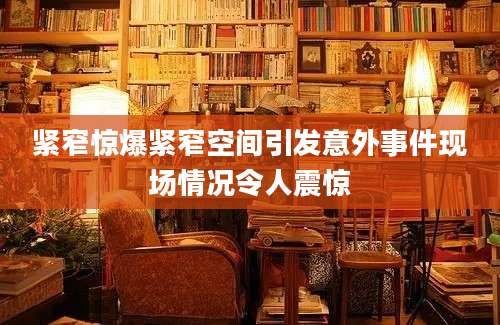 紧窄惊爆紧窄空间引发意外事件现场情况令人震惊