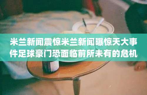 米兰新闻震惊米兰新闻曝惊天大事件足球豪门恐面临前所未有的危机
