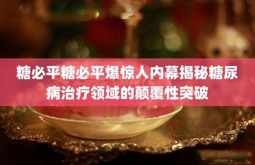 糖必平糖必平爆惊人内幕揭秘糖尿病治疗领域的颠覆性突破