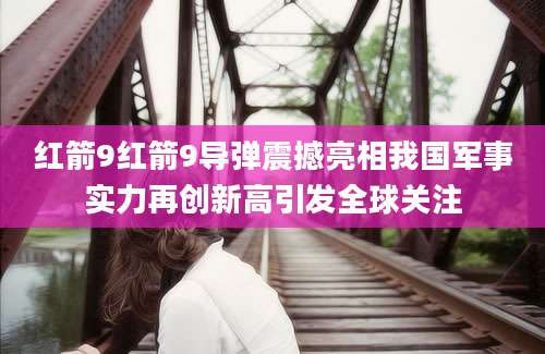红箭9红箭9导弹震撼亮相我国军事实力再创新高引发全球关注