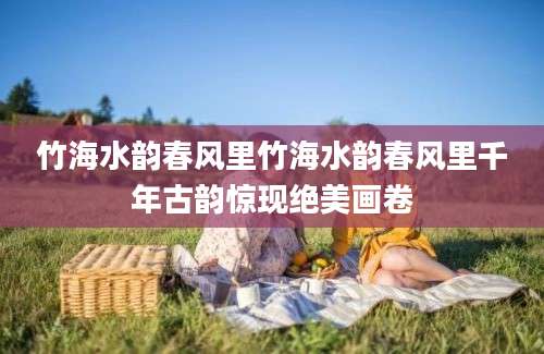 竹海水韵春风里竹海水韵春风里千年古韵惊现绝美画卷