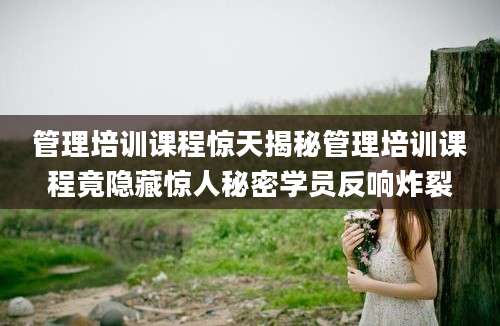 管理培训课程惊天揭秘管理培训课程竟隐藏惊人秘密学员反响炸裂