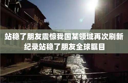 站稳了朋友震惊我国某领域再次刷新纪录站稳了朋友全球瞩目