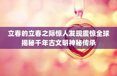 立春的立春之际惊人发现震惊全球揭秘千年古文明神秘传承