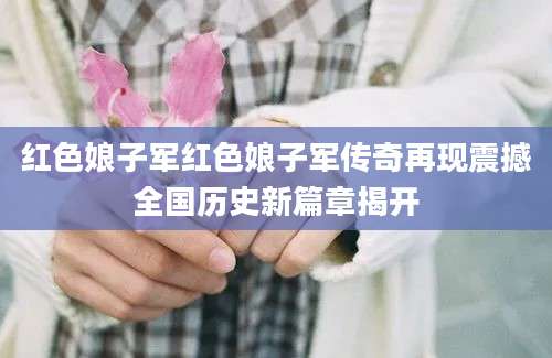 红色娘子军红色娘子军传奇再现震撼全国历史新篇章揭开