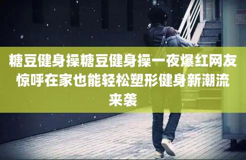糖豆健身操糖豆健身操一夜爆红网友惊呼在家也能轻松塑形健身新潮流来袭