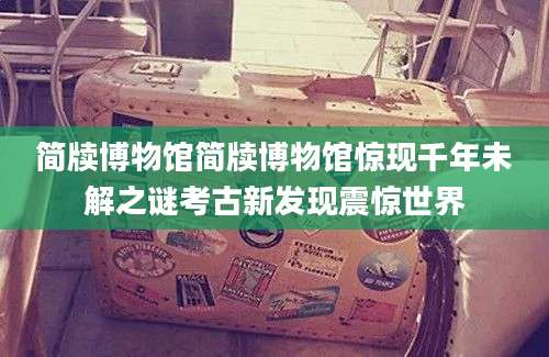 简牍博物馆简牍博物馆惊现千年未解之谜考古新发现震惊世界