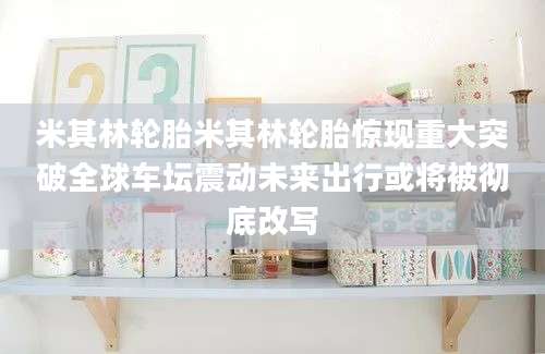 米其林轮胎米其林轮胎惊现重大突破全球车坛震动未来出行或将被彻底改写