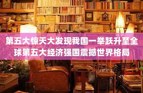 第五大惊天大发现我国一举跃升至全球第五大经济强国震撼世界格局