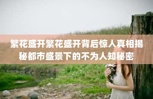 繁花盛开繁花盛开背后惊人真相揭秘都市盛景下的不为人知秘密