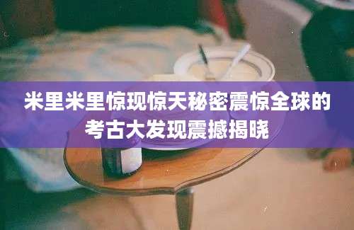米里米里惊现惊天秘密震惊全球的考古大发现震撼揭晓