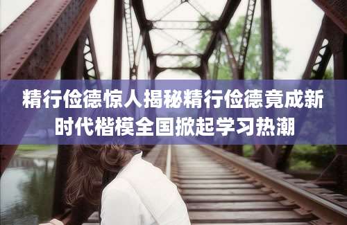 精行俭德惊人揭秘精行俭德竟成新时代楷模全国掀起学习热潮