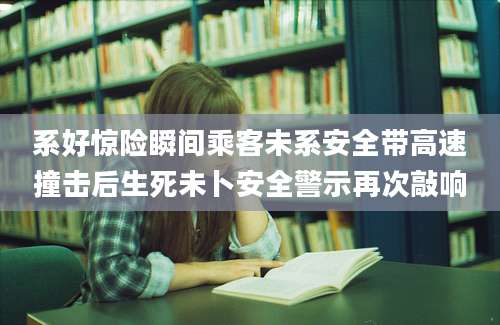 系好惊险瞬间乘客未系安全带高速撞击后生死未卜安全警示再次敲响