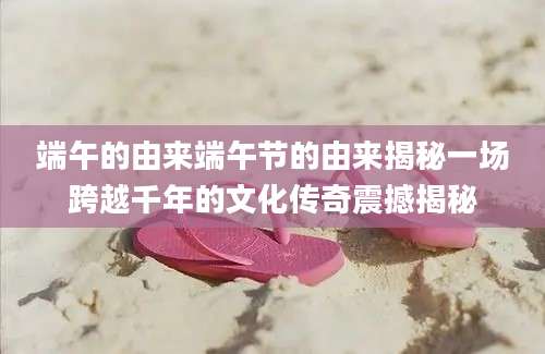端午的由来端午节的由来揭秘一场跨越千年的文化传奇震撼揭秘