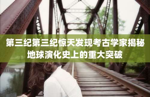 第三纪第三纪惊天发现考古学家揭秘地球演化史上的重大突破