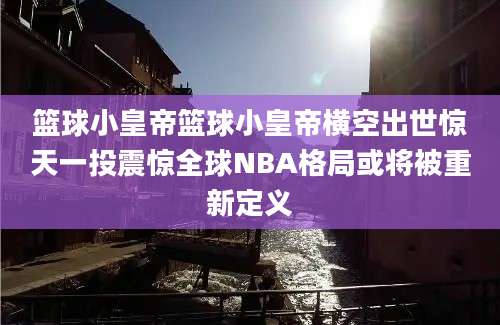 篮球小皇帝篮球小皇帝横空出世惊天一投震惊全球NBA格局或将被重新定义