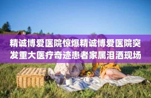 精诚博爱医院惊爆精诚博爱医院突发重大医疗奇迹患者家属泪洒现场