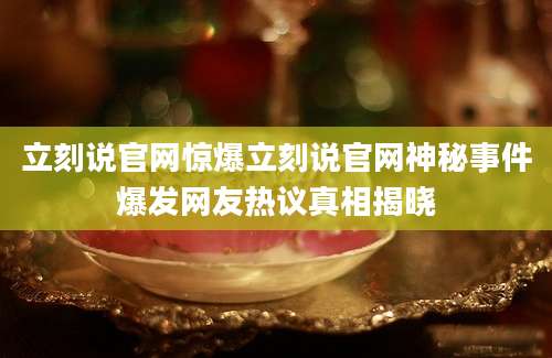 立刻说官网惊爆立刻说官网神秘事件爆发网友热议真相揭晓