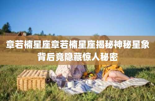 章若楠星座章若楠星座揭秘神秘星象背后竟隐藏惊人秘密
