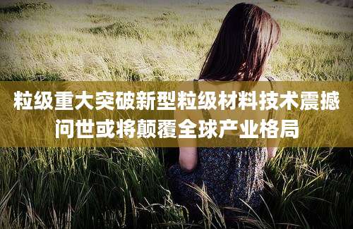 粒级重大突破新型粒级材料技术震撼问世或将颠覆全球产业格局