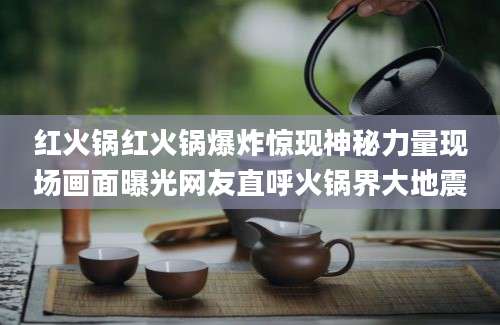 红火锅红火锅爆炸惊现神秘力量现场画面曝光网友直呼火锅界大地震