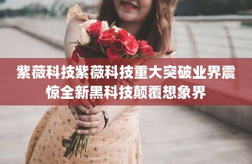 紫薇科技紫薇科技重大突破业界震惊全新黑科技颠覆想象界