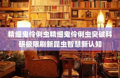 精细鬼伶俐虫精细鬼伶俐虫突破科研极限刷新昆虫智慧新认知