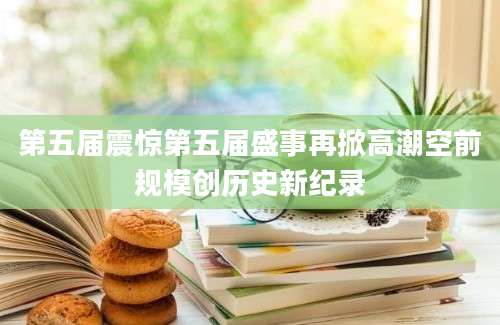 第五届震惊第五届盛事再掀高潮空前规模创历史新纪录