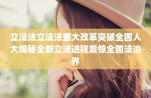 立法法立法法重大改革突破全国人大揭秘全新立法进程震惊全国法治界