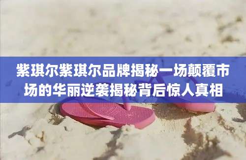 紫琪尔紫琪尔品牌揭秘一场颠覆市场的华丽逆袭揭秘背后惊人真相