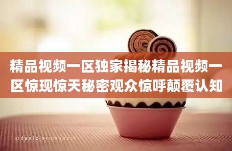 精品视频一区独家揭秘精品视频一区惊现惊天秘密观众惊呼颠覆认知