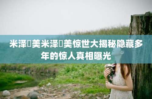 米泽瑠美米泽瑠美惊世大揭秘隐藏多年的惊人真相曝光