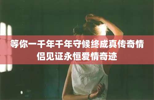 等你一千年千年守候终成真传奇情侣见证永恒爱情奇迹