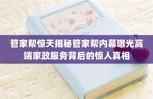 管家帮惊天揭秘管家帮内幕曝光高端家政服务背后的惊人真相