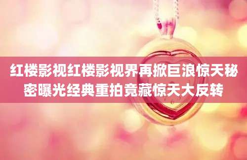 红楼影视红楼影视界再掀巨浪惊天秘密曝光经典重拍竟藏惊天大反转